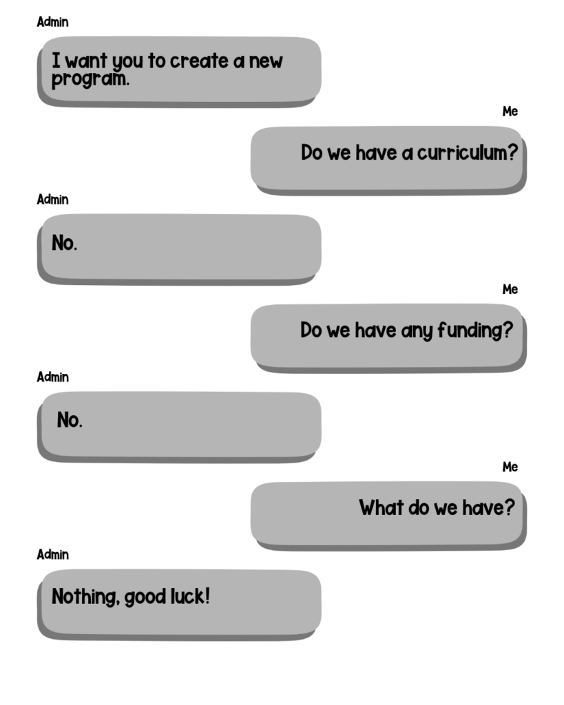 Admin: I want you to create a new program. Me: Do we have a curriculum? Admin: No. Me: Do we have any funding? Admin: No. Me: What do we have? Admin: Nothing, good luck!